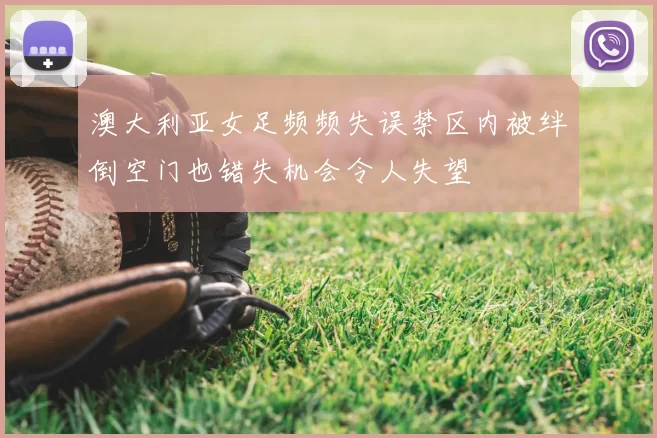 澳大利亚女足频频失误禁区内被绊倒空门也错失机会令人失望
