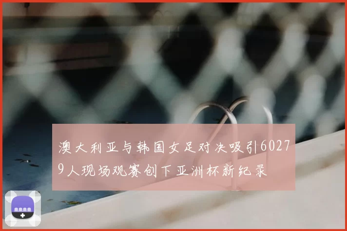 澳大利亚与韩国女足对决吸引60279人现场观赛创下亚洲杯新纪录