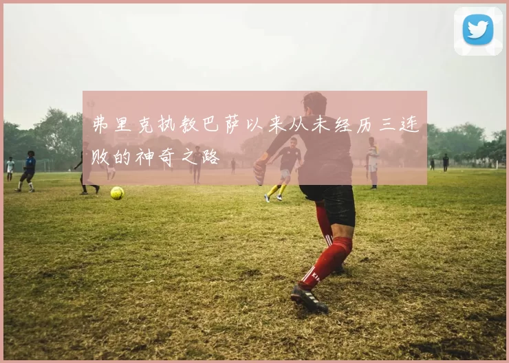 弗里克执教巴萨以来从未经历三连败的神奇之路