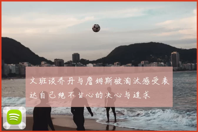文班谈乔丹与詹姆斯被淘汰感受表达自己绝不甘心的决心与追求