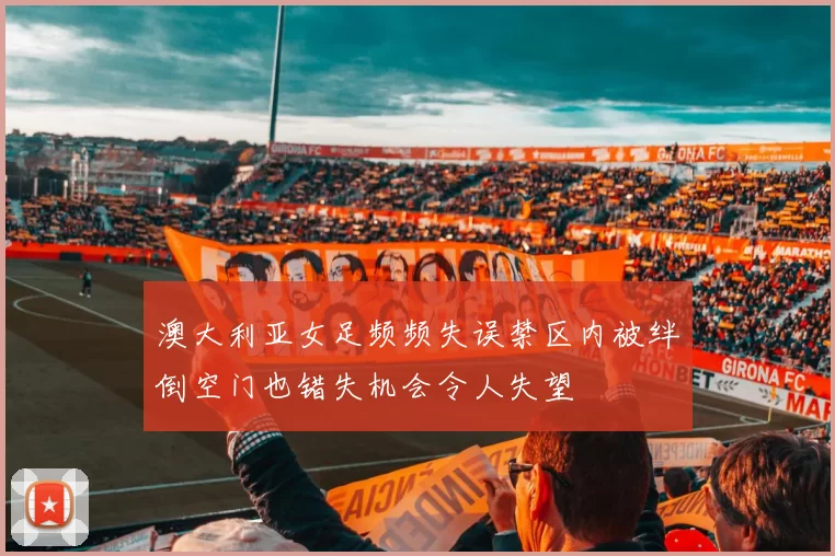澳大利亚女足频频失误禁区内被绊倒空门也错失机会令人失望
