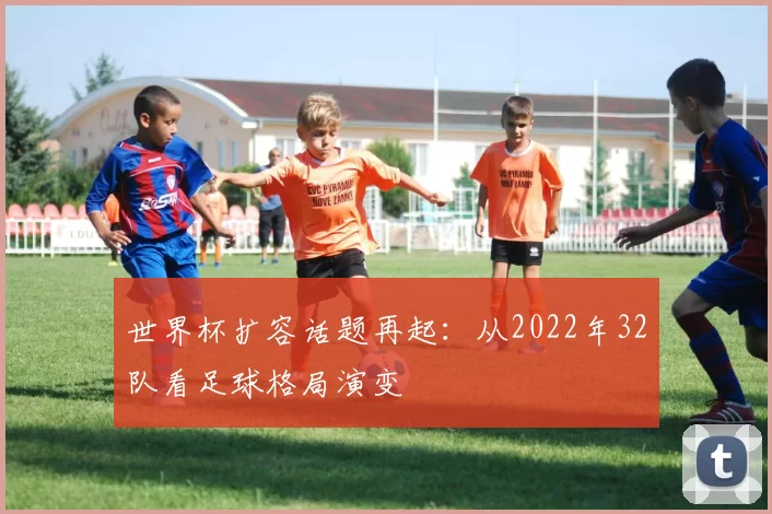 世界杯扩容话题再起：从2022年32队看足球格局演变