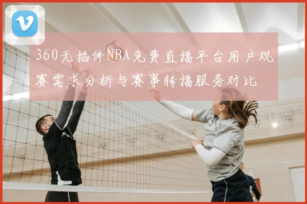 360无插件NBA免费直播平台用户观赛需求分析与赛事转播服务对比