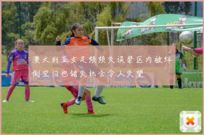 澳大利亚女足频频失误禁区内被绊倒空门也错失机会令人失望