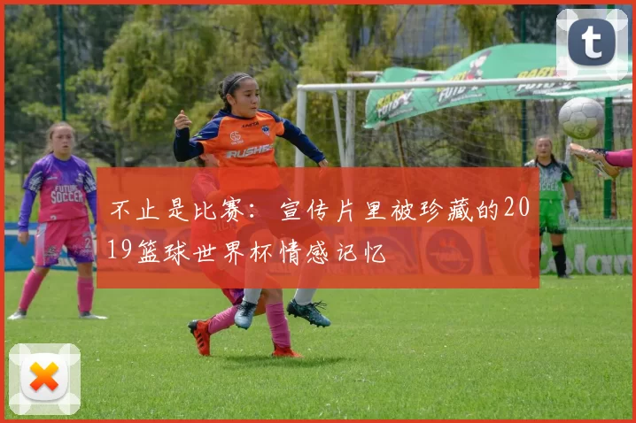 不止是比赛：宣传片里被珍藏的2019篮球世界杯情感记忆