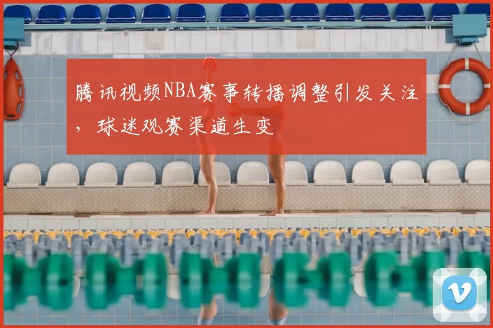 腾讯视频NBA赛事转播调整引发关注,球迷观赛渠道生变