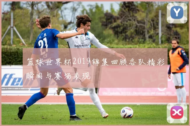 篮球世界杯2019锦集回顾各队精彩瞬间与赛场表现