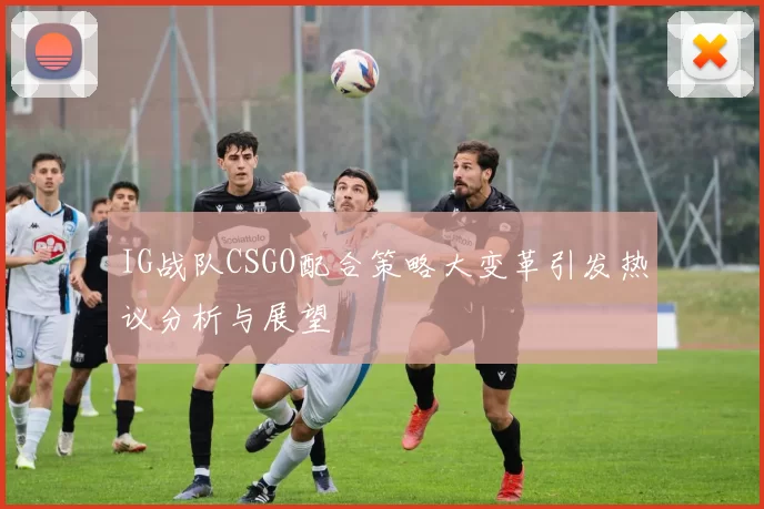 IG战队CSGO配合策略大变革引发热议分析与展望
