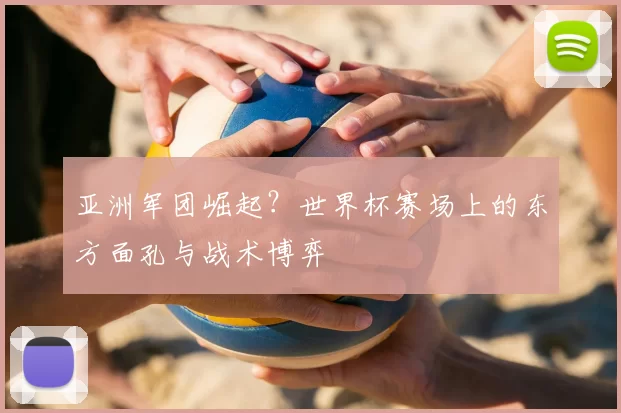 亚洲军团崛起?世界杯赛场上的东方面孔与战术博弈