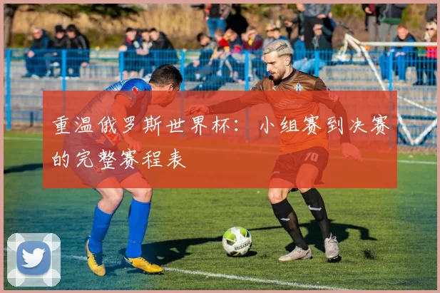 重温俄罗斯世界杯:小组赛到决赛的完整赛程表