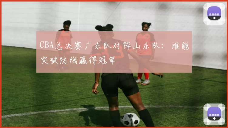 CBA总决赛广东队对阵山东队：谁能突破防线赢得冠军