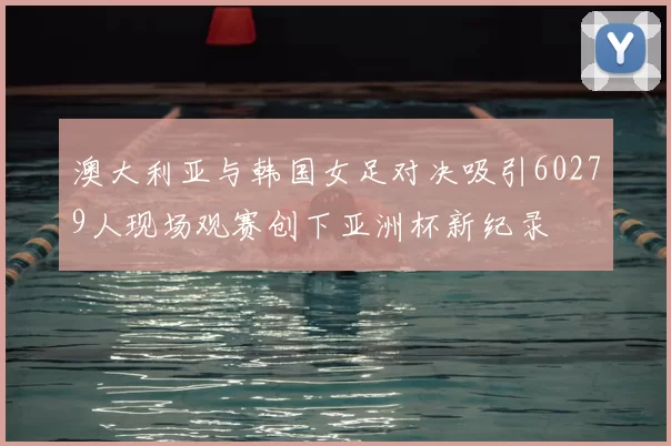 澳大利亚与韩国女足对决吸引60279人现场观赛创下亚洲杯新纪录