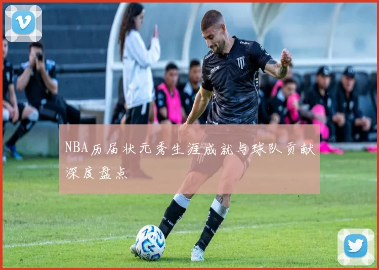 NBA历届状元秀生涯成就与球队贡献深度盘点
