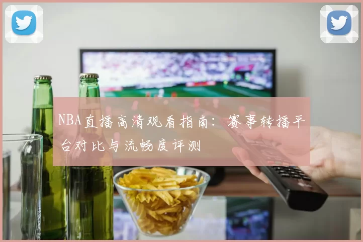 NBA直播高清观看指南:赛事转播平台对比与流畅度评测