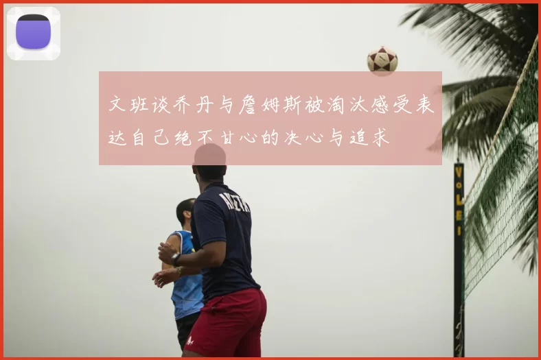 文班谈乔丹与詹姆斯被淘汰感受表达自己绝不甘心的决心与追求