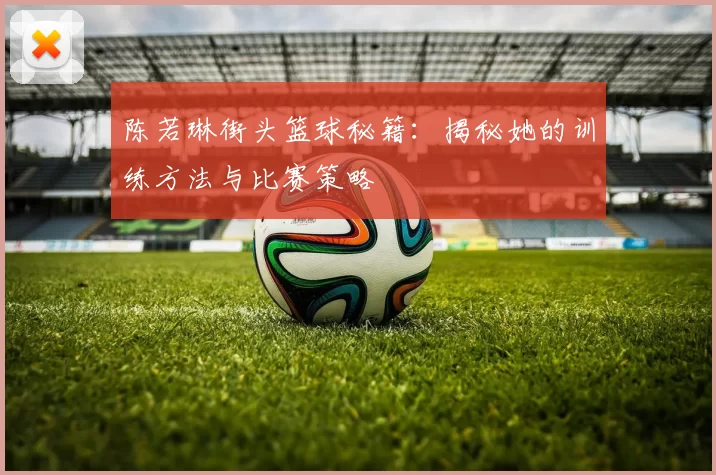 陈若琳街头篮球秘籍：揭秘她的训练方法与比赛策略