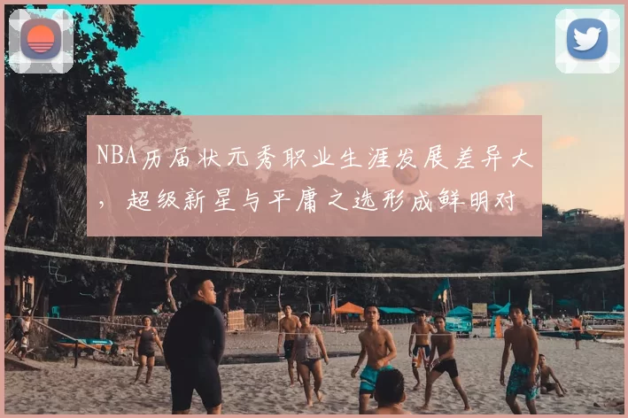 NBA历届状元秀职业生涯发展差异大,超级新星与平庸之选形成鲜明对比
