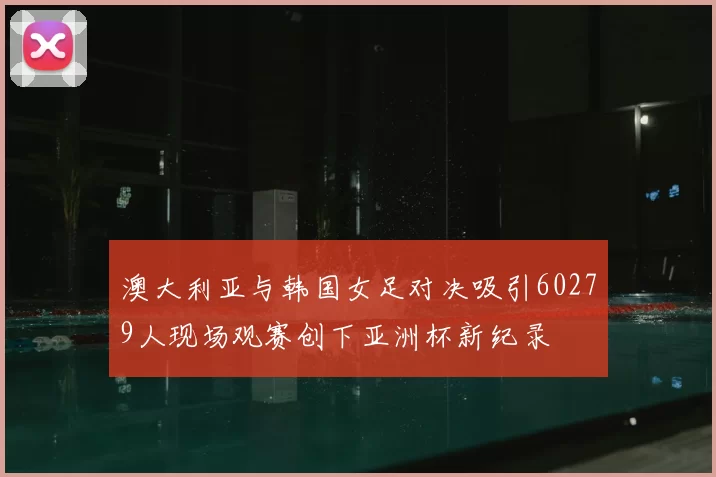 澳大利亚与韩国女足对决吸引60279人现场观赛创下亚洲杯新纪录