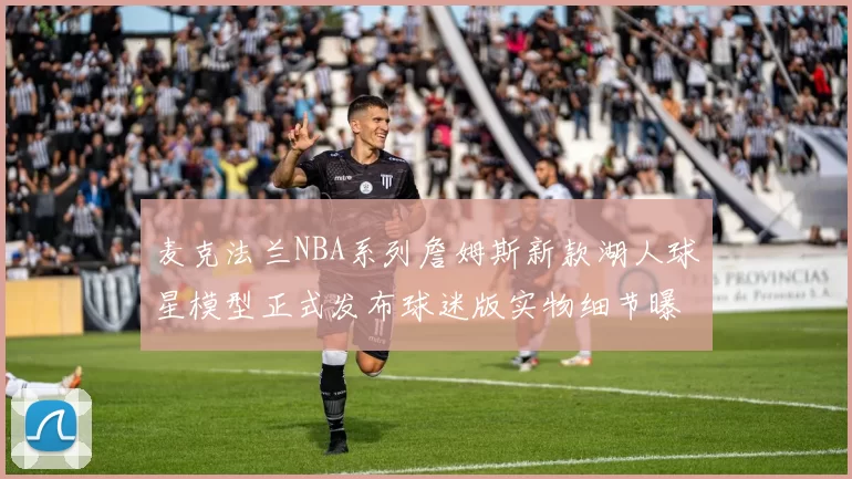 麦克法兰NBA系列詹姆斯新款湖人球星模型正式发布球迷版实物细节曝光