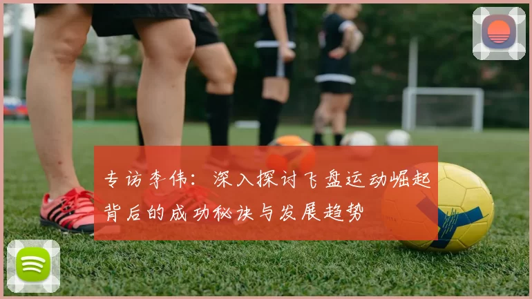 专访李伟:深入探讨飞盘运动崛起背后的成功秘诀与发展趋势