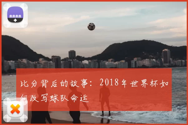比分背后的故事:2018年世界杯如何改写球队命运