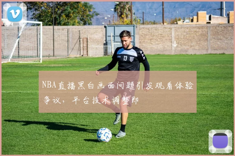 NBA直播黑白画面问题引发观看体验争议，平台技术调整即