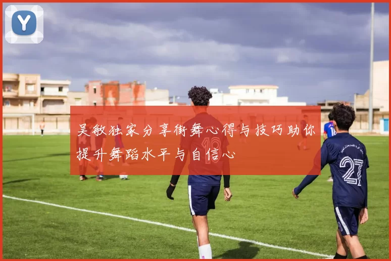 吴敏独家分享街舞心得与技巧助你提升舞蹈水平与自信心
