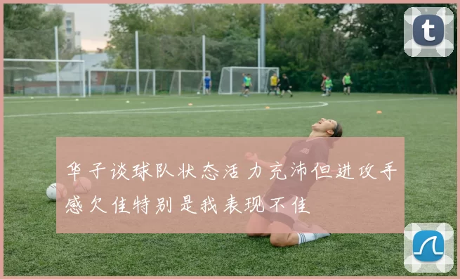 华子谈球队状态活力充沛但进攻手感欠佳特别是我表现不佳