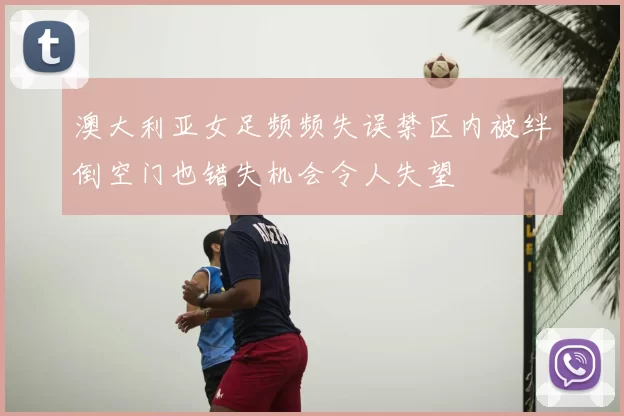 澳大利亚女足频频失误禁区内被绊倒空门也错失机会令人失望