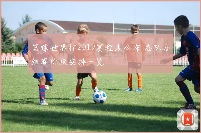 篮球世界杯2019赛程表公布 各队小组赛阶段安排一览