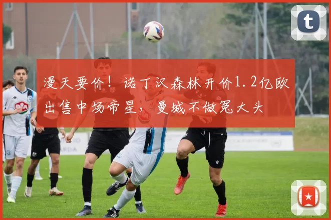 漫天要价!诺丁汉森林开价1.2亿欧出售中场帝星,曼城不做冤大头