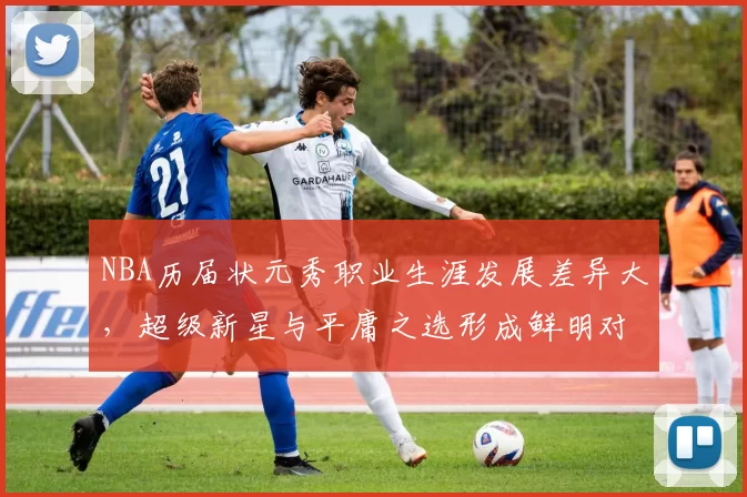 NBA历届状元秀职业生涯发展差异大，超级新星与平庸之选形成鲜明对比