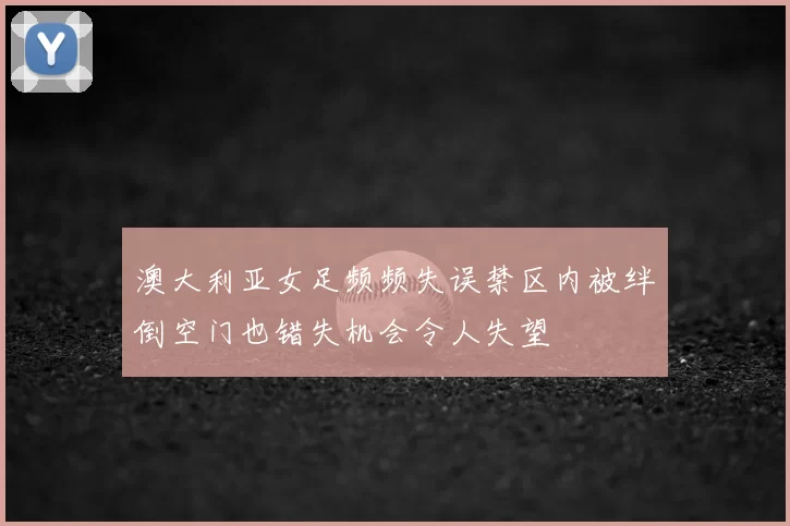 澳大利亚女足频频失误禁区内被绊倒空门也错失机会令人失望