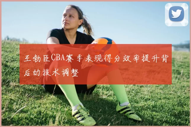 王勃臣CBA赛季表现得分效率提升背后的技术调整