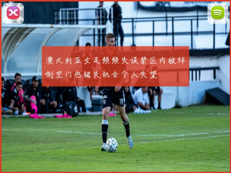 澳大利亚女足频频失误禁区内被绊倒空门也错失机会令人失望