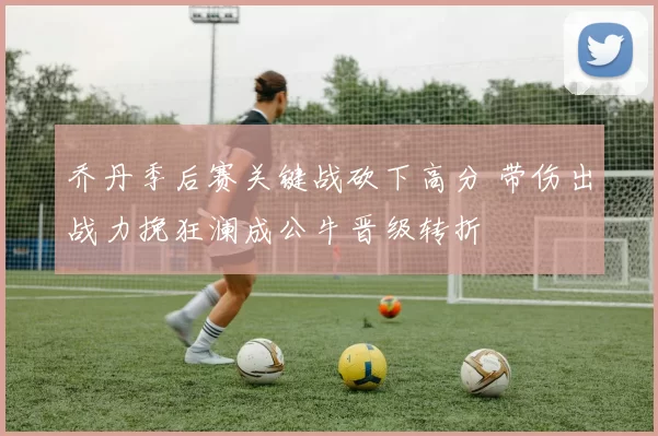 乔丹季后赛关键战砍下高分 带伤出战力挽狂澜成公牛晋级转折