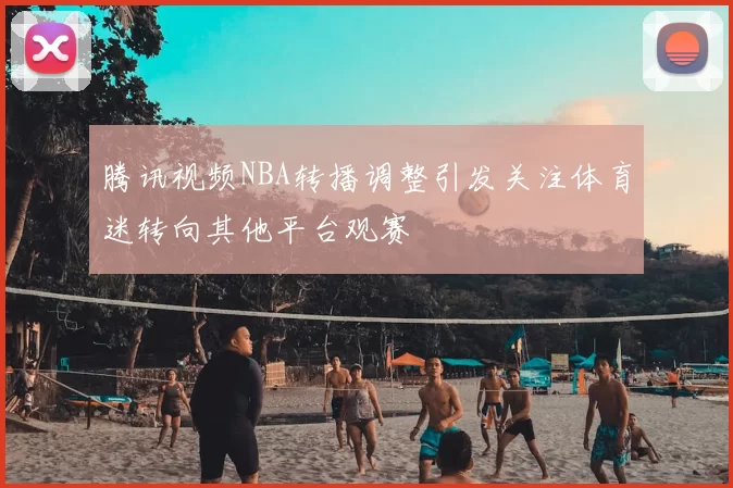 腾讯视频NBA转播调整引发关注体育迷转向其他平台观赛