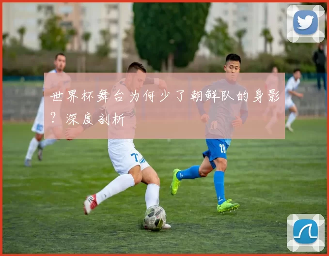 世界杯舞台为何少了朝鲜队的身影?深度剖析