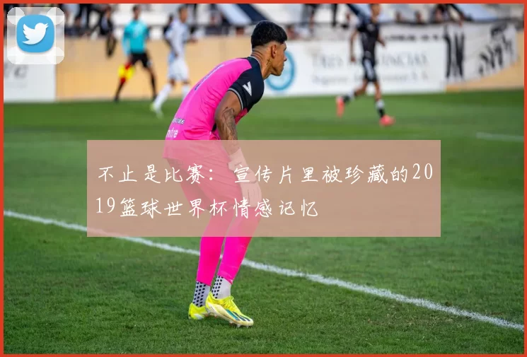 不止是比赛：宣传片里被珍藏的2019篮球世界杯情感记忆