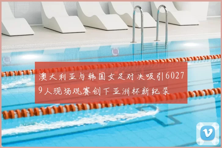 澳大利亚与韩国女足对决吸引60279人现场观赛创下亚洲杯新纪录