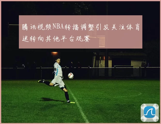 腾讯视频NBA转播调整引发关注体育迷转向其他平台观赛