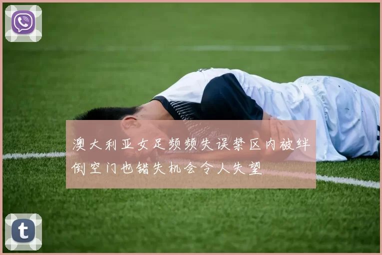 澳大利亚女足频频失误禁区内被绊倒空门也错失机会令人失望