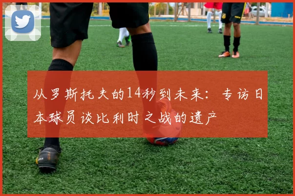 从罗斯托夫的14秒到未来:专访日本球员谈比利时之战的遗产