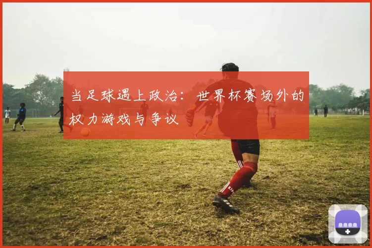 当足球遇上政治:世界杯赛场外的权力游戏与争议