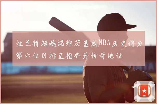 杜兰特超越诺维茨基成NBA历史得分第六位目标直指乔丹传奇地位