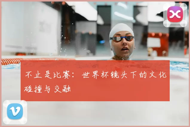 不止是比赛:世界杯镜头下的文化碰撞与交融