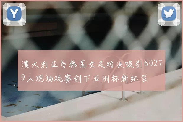澳大利亚与韩国女足对决吸引60279人现场观赛创下亚洲杯新纪录