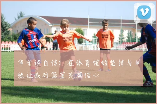 华子谈自信:在体育馆的坚持与训练让我对篮筐充满信心