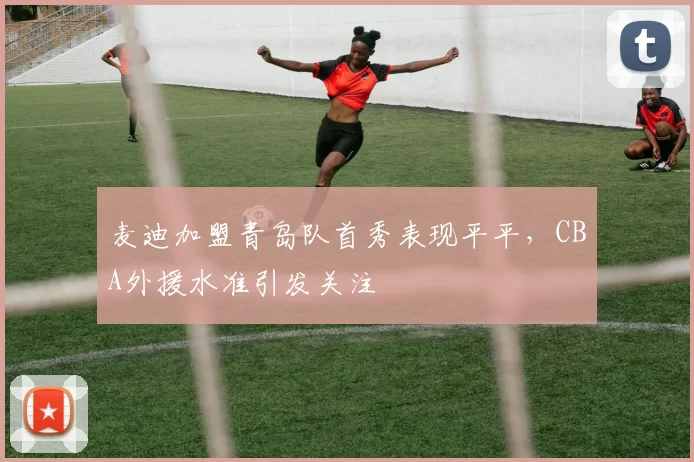 麦迪加盟青岛队首秀表现平平,CBA外援水准引发关注