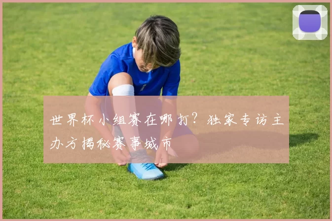 世界杯小组赛在哪打?独家专访主办方揭秘赛事城市